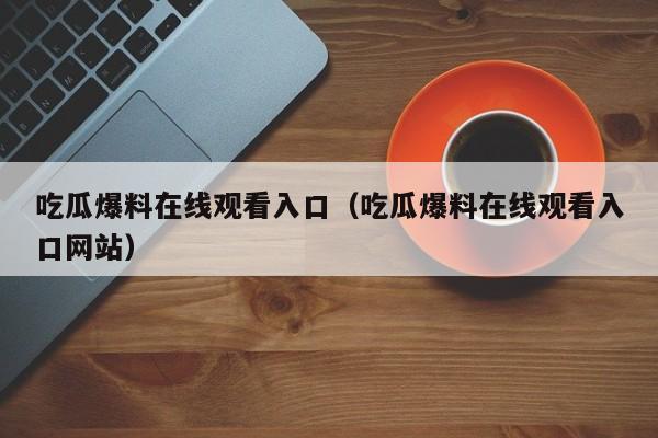 吃瓜爆料在线观看入口（吃瓜爆料在线观看入口网站）