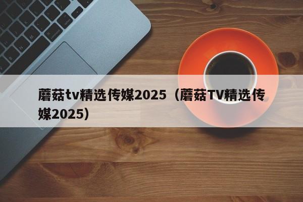 蘑菇tv精选传媒2025（蘑菇TV精选传媒2025）