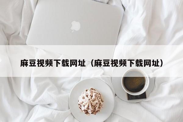 麻豆视频下载网址（麻豆视频下载网址）