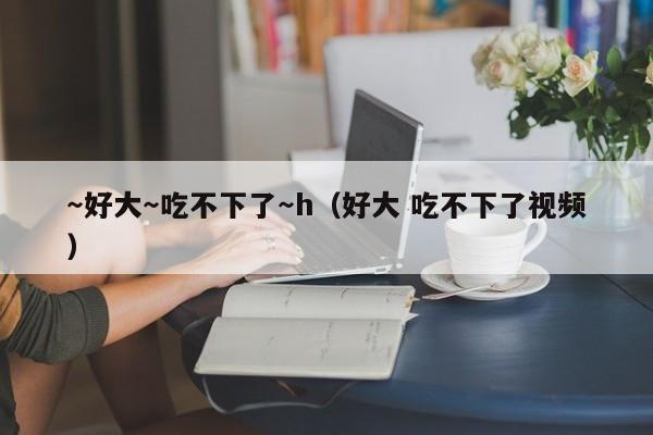 ～好大～吃不下了～h（好大 吃不下了视频）