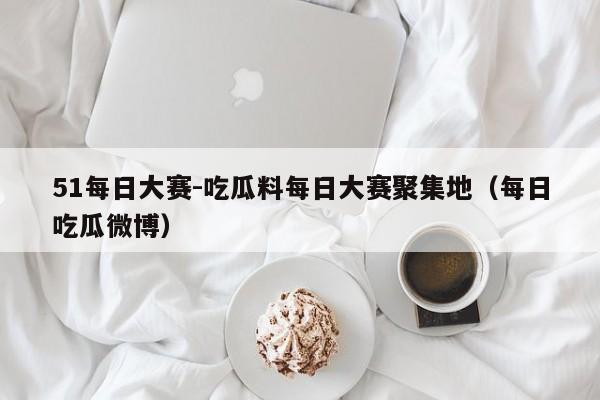 51每日大赛-吃瓜料每日大赛聚集地（每日吃瓜微博）