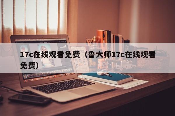 17c在线观看免费（鲁大师17c在线观看免费）