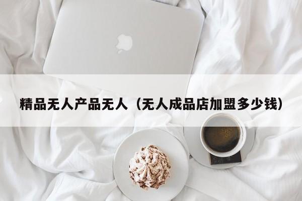 精品无人产品无人（无人成品店加盟多少钱）