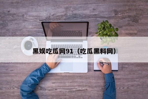 黑娱吃瓜网91（吃瓜黑料网）
