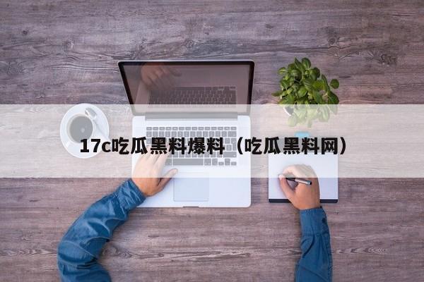 17c吃瓜黑料爆料（吃瓜黑料网）