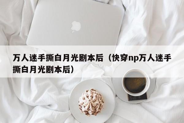 万人迷手撕白月光剧本后（快穿np万人迷手撕白月光剧本后）