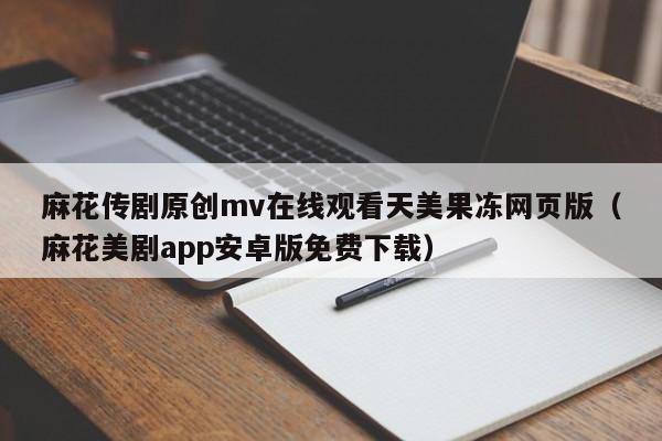 麻花传剧原创mv在线观看天美果冻网页版（麻花美剧app安卓版免费下载）