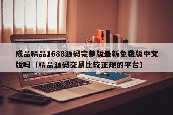 成品精品1688源码完整版最新免费版中文版吗（精品源码交易比较正规的平台）