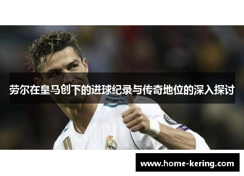 劳尔在皇马创下的进球纪录与传奇地位的深入探讨
