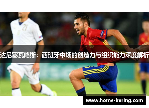 达尼塞瓦略斯：西班牙中场的创造力与组织能力深度解析