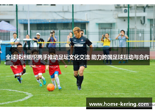 全球球迷组织携手推动足坛文化交流 助力跨国足球互动与合作