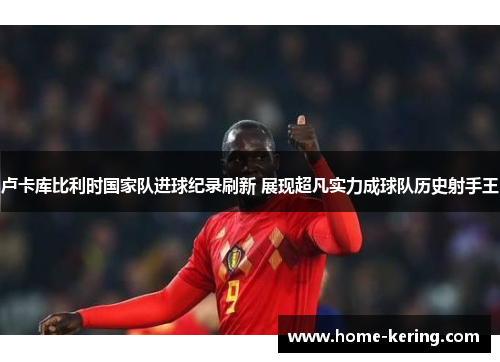 卢卡库比利时国家队进球纪录刷新 展现超凡实力成球队历史射手王