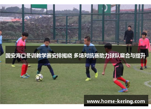 国安海口冬训教学赛安排揭晓 多场对抗赛助力球队磨合与提升
