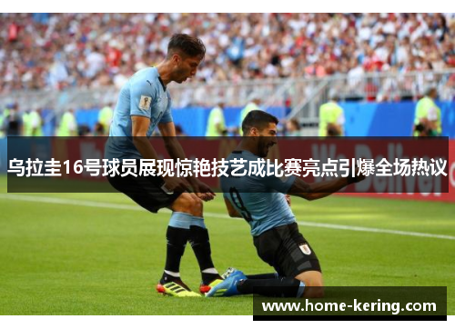 乌拉圭16号球员展现惊艳技艺成比赛亮点引爆全场热议